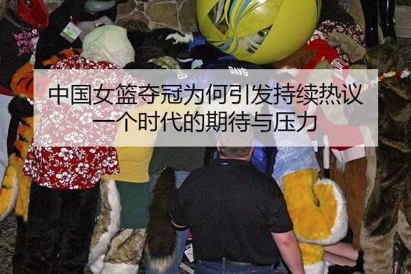 中国女篮夺冠为何引发持续热议 一个时代的期待与压力